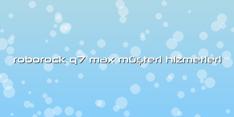 Roborock Q7 Max Müşteri Hizmetleri